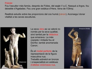 Policlet
Fou l’escultor més famós, després de Fídies, del segle V a.C. Nasqué a Argos, fou
deixeble d’Agelades. Feu una gran estàtua d’Hera, reina de l’Olimp.
Realitzà estudis sobre les proporcions del cos humà (cànon). Aconseguí donar
vitalitat a les seves escultures.
La seva obra es va valorà no
només per la seva qualitat,
sinó també per la didàctica
que emanava. La més
copiada i imitada fou el
Dorífor, també anomenada
Canon.
És el model perfecte de la
representació de la figura
masculina nua.
Treballà sobretot en bronze
i s’especialitzà en estàtues
d’atletes victoriosos nus.
Diadumen
Amazona ferida
 