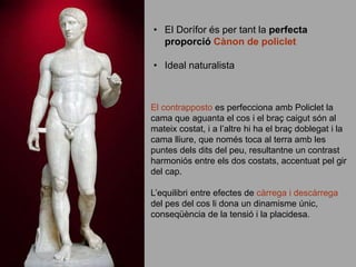 • El Dorífor és per tant la perfecta
proporció Cànon de policlet
• Ideal naturalista
El contrapposto es perfecciona amb Policlet la
cama que aguanta el cos i el braç caigut són al
mateix costat, i a l’altre hi ha el braç doblegat i la
cama lliure, que només toca al terra amb les
puntes dels dits del peu, resultantne un contrast
harmoniós entre els dos costats, accentuat pel gir
del cap.
L’equilibri entre efectes de càrrega i descàrrega
del pes del cos li dona un dinamisme únic,
conseqüència de la tensió i la placidesa.
 