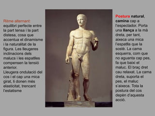 Ritme alternant:
equilibri perfecte entre
la part tensa i la part
distesa, cosa que
accentua el dinamisme
i la naturalitat de la
figura. Les lleugeres
inclinacions dels
malucs i les espatlles
compensen la tensió
anterior.
Lleugera ondulació del
cos i el cap una mica
girat, li donen més
elasticitat, trencant
l’estatisme
Postura natural,
camina cap a
l’espectador. Porta
una llança a la mà
dreta, per tant,
aixeca una mica
l’espatlla que la
sostè. La cama
esquerra, com que
no aguanta cap pes,
fa que baixi el
maluc. El braç dret
cau relaxat. La cama
dreta, suporta el
pes, el maluc
s’aixeca. Tota la
postura del cos
depèn d’aquesta
acció.
 