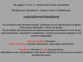 Els segles V i IV a. C. maduren les formes naturalistes.
Tendència al naturalisme = mesura i ordre = d’idealització.
naturalisme/idealisme
es correspon a les tensions socials i polítiques que en democràcia s’originen
entre valors individuals i valors col·lectius.
Tota la història del classicisme es desenvolupa amb el predomini d’una de les
dues tendències: naturalisme i idealització, encara que sempre enllaçats d’una
manera inseparable.
Dinamisme Miró (Discòbol)
Síntesi de Policlet (Dorífor, Diadúmen) i dels relleus del Partenó
Praxíteles ( Hermes ) i Lisip (Apoxiomenos).
Naturalisme més individualitzat= idea social i filosòfica de l’home com a mesura
de totes les coses.
 
