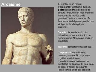 El Dorífor té un regust
d’arcaisme: tallat amb duresa,
pectorals plans i les línies de
cintura i malucs són molt marcats.
Introdueix la tècnica de la
gravitació sobre una cama. És
l’encarnació del prototipus de cos
viril perfecte, d’elegància
austera...
Cabells disposats amb més
naturalitat, encara una mica de
Geometrisme Atenció acurada en
els detalls
Textura: perfectament acabada
L’expressió: com distreta,
pensant, serena. No expressa
orgull ni vanitat, cosa
considerada reprovable en la
mentalitat de l’època. El gest seré
és propi d’aquell que manté
l’excel·lència ètica del seu èxit.
Arcaisme
 