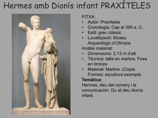 Hermes amb Dionís infant PRAXÍTELES
FITXA:
• Autor: Praxíteles
• Cronologia: Cap al 390 a. C.
• Estil: grec clàssic
• Localització: Museu
Arqueològic d’Olimpia
Anàlisi material:
• Dimensions: 2,13 m d’alt
• Tècnica: talla en marbre. Fosa
en bronze
• Material: Marbre. (Còpia
Formes: escultura exempta
Temàtica:
Hermes, deu del comerç i la
comunicación. Du el deu dionís
infant.
 