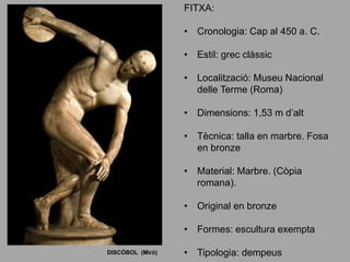 DISCÒBOL (Miró)
FITXA:
• Cronologia: Cap al 450 a. C.
• Estil: grec clàssic
• Localització: Museu Nacional
delle Terme (Roma)
• Dimensions: 1,53 m d’alt
• Tècnica: talla en marbre. Fosa
en bronze
• Material: Marbre. (Còpia
romana).
• Original en bronze
• Formes: escultura exempta
• Tipologia: dempeus
 