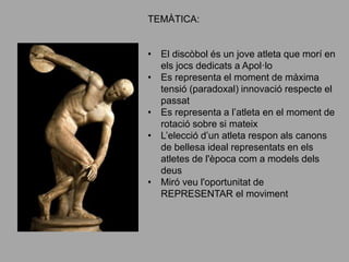 TEMÀTICA:
• El discòbol és un jove atleta que morí en
els jocs dedicats a Apol·lo
• Es representa el moment de màxima
tensió (paradoxal) innovació respecte el
passat
• Es representa a l’atleta en el moment de
rotació sobre si mateix
• L’elecció d’un atleta respon als canons
de bellesa ideal representats en els
atletes de l'època com a models dels
deus
• Miró veu l'oportunitat de
REPRESENTAR el moviment
 