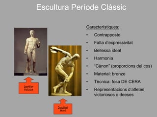 Escultura Període Clàssic
Característiques:
• Contrapposto
• Falta d’expressivitat
• Bellessa ideal
• Harmonia
• “Cànon” (proporcions del cos)
• Material: bronze
• Tècnica: fosa DE CERA
• Representacions d’atletes
victoriosos o deeses
Dorífor
Policlet
Discòbol
Miró
 