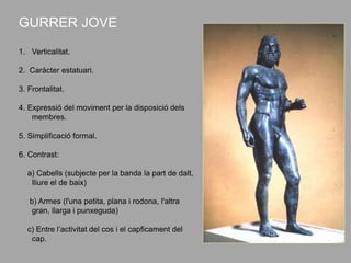 GURRER JOVE
1. Verticalitat.
2. Caràcter estatuari.
3. Frontalitat.
4. Expressió del moviment per la disposició dels
membres.
5. Simplificació formal.
6. Contrast:
a) Cabells (subjecte per la banda la part de dalt,
lliure el de baix)
b) Armes (l'una petita, plana i rodona, l'altra
gran, llarga i punxeguda)
c) Entre l’activitat del cos i el capficament del
cap.
 