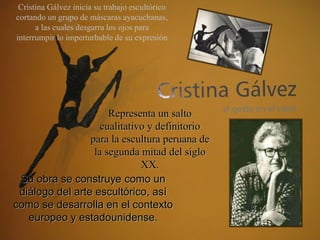 Cristina Gálvez inicia su trabajo escultórico
cortando un grupo de máscaras ayacuchanas,
      a las cuales desgarra los ojos para
interrumpir lo imperturbable de su expresión




                      Representa un salto
                    cualitativo y definitorio
                 para la escultura peruana de
                  la segunda mitad del siglo
                              XX.
 Su obra se construye como un
 diálogo del arte escultórico, así
como se desarrolla en el contexto
   europeo y estadounidense.
 