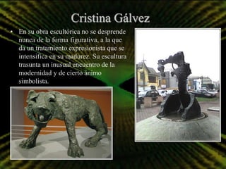 Cristina Gálvez
• En su obra escultórica no se desprende
  nunca de la forma figurativa, a la que
  da un tratamiento expresionista que se
  intensifica en su madurez. Su escultura
  trasunta un inusual encuentro de la
  modernidad y de cierto ánimo
  simbolista.
 