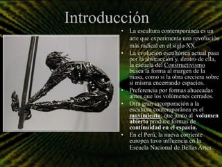 Introducción
        • La escultura contemporánea es un
          arte que experimenta una revolución
          más radical en el siglo XX.
        • La evolución escultórica actual pasa
          por la abstracción y, dentro de ella,
          la escuela del Constructivismo
          busca la forma al margen de la
          masa, como si la obra creciera sobre
          si misma encerrando espacios.
        • Preferencia por formas ahuecadas
          antes que los volúmenes cerrados.
        • Otra gran incorporación a la
          escultura contemporánea es el
          movimiento; que junto al volumen
          abierto produce formas de
          continuidad en el espacio.
        • En el Perú, la nueva corriente
          europea tuvo influencia en la
          Escuela Nacional de Bellas Artes.
 