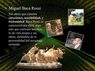 • Miguel Baca Rossi
 Sus obras que emanan
 emociones, sensibilidad, y
 humanidad. Baca Rossi se
 caracteriza por darle algo
 más que realismo artístico,
 le da vida propia a sus
 obras, dotándola de la
 personalidad del personaje
 retratado.
 