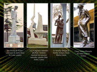 San Martín de Porres -   Las 4 regiones naturales   La familia- Parque la    Cesar Vallejo-Plazuela
convento de Santa Rosa       del Perú- Instituto     familia; bronce (Jesús     del teatro Segura;
   de Lima; granito        nacional de recursos          María, Lima)                 bronce
                          naturales; granito (San
                               Isidro, Lima)
 