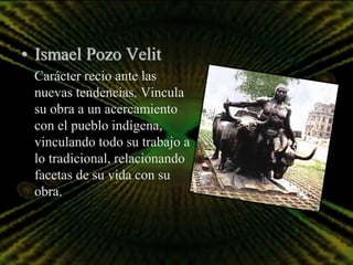 • Ismael Pozo Velit
 Carácter recio ante las
 nuevas tendencias. Vincula
 su obra a un acercamiento
 con el pueblo indígena,
 vinculando todo su trabajo a
 lo tradicional, relacionando
 facetas de su vida con su
 obra.
 