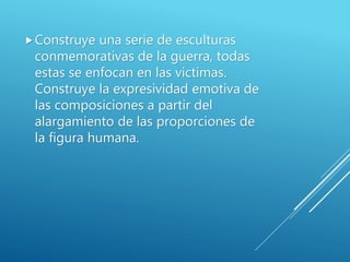 Construye una serie de esculturas
conmemorativas de la guerra, todas
estas se enfocan en las victimas.
Construye la expresividad emotiva de
las composiciones a partir del
alargamiento de las proporciones de
la figura humana.
 