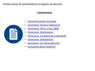 Formas únicas de continuidad en el espacio, de Boccioni
COMENTARIOS
• Comentario (Javier Arrimada)
• Comentario (Enrique Valdearcos)
• Comentario (Arte La Guía 2000)
• Comentario (Artehistoria)
• Comentario (La belleza de la velocidad)
• Comentario (Aldapetarte)
• Comentario (La Cámara del arte)
• Comentario (Khan Academy)
 
