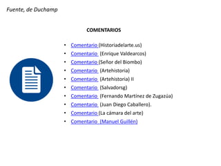 Fuente, de Duchamp
COMENTARIOS
• Comentario (Historiadelarte.us)
• Comentario (Enrique Valdearcos)
• Comentario (Señor del Biombo)
• Comentario (Artehistoria)
• Comentario (Artehistoria) II
• Comentario (Salvadorsg)
• Comentario (Fernando Martínez de Zugazúa)
• Comentario (Juan Diego Caballero).
• Comentario (La cámara del arte)
• Comentario (Manuel Guillén)
 