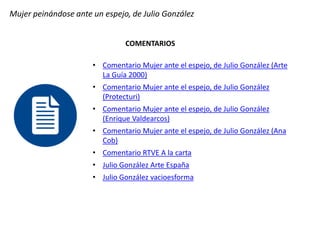 Mujer peinándose ante un espejo, de Julio González
COMENTARIOS
• Comentario Mujer ante el espejo, de Julio González (Arte
La Guía 2000)
• Comentario Mujer ante el espejo, de Julio González
(Protecturi)
• Comentario Mujer ante el espejo, de Julio González
(Enrique Valdearcos)
• Comentario Mujer ante el espejo, de Julio González (Ana
Cob)
• Comentario RTVE A la carta
• Julio González Arte España
• Julio González vacioesforma
 