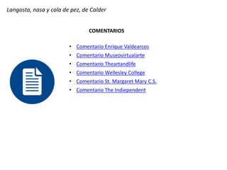 Langosta, nasa y cola de pez, de Calder
COMENTARIOS
• Comentario Enrique Valdearcos
• Comentario Museovirtualarte
• Comentario Theartandlife
• Comentario Wellesley College
• Comentario St. Margaret Mary C.S.
• Comentario The Indiependent
 