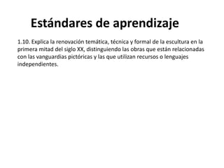 1.10. Explica la renovación temática, técnica y formal de la escultura en la
primera mitad del siglo XX, distinguiendo las obras que están relacionadas
con las vanguardias pictóricas y las que utilizan recursos o lenguajes
independientes.
Estándares de aprendizaje
 