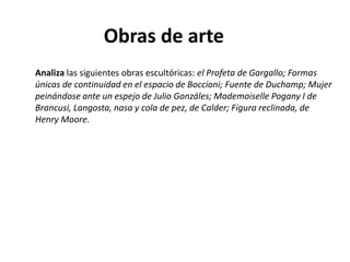 Obras de arte
Analiza las siguientes obras escultóricas: el Profeta de Gargallo; Formas
únicas de continuidad en el espacio de Boccioni; Fuente de Duchamp; Mujer
peinándose ante un espejo de Julio Gonzáles; Mademoiselle Pogany I de
Brancusi, Langosta, nasa y cola de pez, de Calder; Figura reclinada, de
Henry Moore.
 
