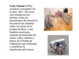 Cady Noland (1956)
escultora conceptual. En
la obra Misc. Derrame
está compuesto por
detritus, como un
parachoques de automóvil,
los marcos de aluminio
toldo, un carrito de la
compra de Ikea, y una
bandera americana,
rodeado de barricadas de
metal, vallas, tuberías y
placas de la banda de
rodamiento que enfrentan
y modifican la
arquitectura del museo.
 