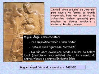 Miguel Ángel. Virxe da escaleira, c. 1491-93
Imita á “Virxe do Leite” de Donatello,
pero apunta xa formas de grande
corpulencia. Bota man da técnica do
schiacciato (relevo aplanado) para
resaltar as figuras mediante o
contorno. Resalta o volume.
Miguel Ángel como escultor:
- Pon en prática tamén o “non finito”
- Dota as súas figuras da terribilitá
- Na súa obra evoluciona dende a busca da beleza
ideal (clasicismo renacentista) ata o incremento da
expresividade e a expresión dunha Idea
 