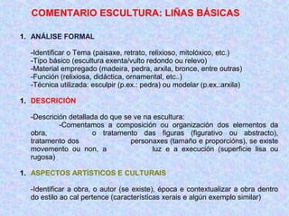 COMENTARIO ESCULTURA: LIÑAS BÁSICAS
1. ANÁLISE FORMAL
-Identificar o Tema (paisaxe, retrato, relixioso, mitolóxico, etc.)
-Tipo básico (escultura exenta/vulto redondo ou relevo)
-Material empregado (madeira, pedra, arxila, bronce, entre outras)
-Función (relixiosa, didáctica, ornamental, etc..)
-Técnica utilizada: esculpir (p.ex.: pedra) ou modelar (p.ex.:arxila)
1. DESCRICIÓN
-Descrición detallada do que se ve na escultura:
-Comentamos a composición ou organización dos elementos da
obra, o tratamento das figuras (figurativo ou abstracto),
tratamento dos personaxes (tamaño e proporcións), se existe
movemento ou non, a luz e a execución (superficie lisa ou
rugosa)
1. ASPECTOS ARTÍSTICOS E CULTURAIS
-Identificar a obra, o autor (se existe), época e contextualizar a obra dentro
do estilo ao cal pertence (características xerais e algún exemplo similar)
 