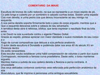 COMENTARIO DA IMAXE
Escultura de bronce de vulto redondo, na que se representa a un mozo espido de pé,
Co pelo longo e cuberto por un sombreiro e calzado cunhas botas. Sostén unha espada
Coa man dereita, e unha pedra coa que deixou inconsciente ao seu inimigo na
esquerda.
A súa perna dereita soporta firmemente todo o peso do corpo ergueito, mentres que a
Que a esquerda descansa sobre a cabeza do seu adversario.
A temática desta obra é relixiosa, bíblica, que tenta expresar o resultado final da loita
entre
o rei David na súa xuventude contra o xigante Filesteo Goliat.
Grazas ao espido, pódese apreciar con maior claridade o suave modelado do seu corpo
e o
Xogo de curvas compositivas que debuxa a súa perfecta anatomía.
O autor desta escultura é Donatello e podémola datar nos anos 40 do século XV en
Florencia dentro
Do estilo renacentista.
Este escultor soubo establecer unha hábil compensación de volumes a partir dun suave
Contrapposto, recreando a famosa curva praxiteliana. Deste xeito, o torso mantense
ergueito
Mentres marca a subida da súa cadeira dereita e flexiona a perna contraria. A
sinuosidade
Dos seus delicados contornos contornos vese reforzada pola perfección anatómica da
súa
Musculatura, que lle imprime á personaxe unha ambigua sexualidade.
 