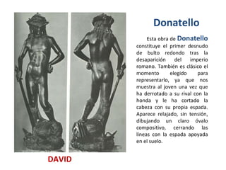 Esta obra de  Donatello   constituye el primer desnudo de bulto redondo tras la desaparición del imperio romano. También es clásico el momento elegido para representarlo, ya que nos muestra al joven una vez que ha derrotado a su rival con la honda y le ha cortado la cabeza con su propia espada. Aparece relajado, sin tensión, dibujando un claro óvalo compositivo, cerrando las líneas con la espada apoyada en el suelo. DAVID Donatello  
