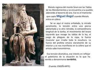Se ve aquí el rostro enfadado, la mirada penetrante, la tensión entre una pierna adelantada y la otra retraída, la extraordinaria longitud de la barba, el movimiento del brazo izquierdo que recoge las tablas de la ley, el juego de pliegues de la ropa, la fuerza muscular que irradia toda la escultura. La fuerza del profeta emana claramente de su interior y se nos manifiesta en la cólera que el artista sabe transmitirnos. Moisés regresa del monte Sinaí con las Tablas  de los Mandamientos y se encuentra a su pueblo  adorando al becerro de oro. Ese es el momento que capta  Miguel Ángel  cuando Moisés  entra en cólera Esa tensión dramática, ese interés en reflejar el patetismo de la situación es lo que ha venido a denominarse  terribilitá , (Fuente: ENSEÑ-ARTE) 