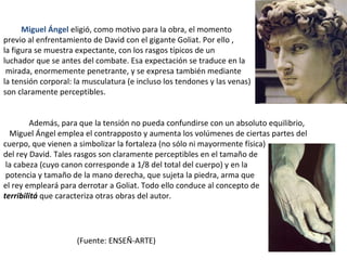    Miguel Ángel  eligió, como motivo para la obra, el momento  previo al enfrentamiento de David con el gigante Goliat. Por ello ,  la figura se muestra expectante, con los rasgos típicos de un  luchador que se antes del combate. Esa expectación se traduce en la mirada, enormemente penetrante, y se expresa también mediante  la tensión corporal: la musculatura (e incluso los tendones y las venas) son claramente perceptibles.  Además, para que la tensión no pueda confundirse con un absoluto equilibrio,  Miguel Ángel emplea el contrapposto y aumenta los volúmenes de ciertas partes del cuerpo, que vienen a simbolizar la fortaleza (no sólo ni mayormente física)  del rey David. Tales rasgos son claramente perceptibles en el tamaño de la cabeza (cuyo canon corresponde a 1/8 del total del cuerpo) y en la potencia y tamaño de la mano derecha, que sujeta la piedra, arma que  el rey empleará para derrotar a Goliat. Todo ello conduce al concepto de  terribilitá  que caracteriza otras obras del autor. (Fuente: ENSEÑ-ARTE) 
