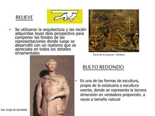 RELIEVE 
• Se utilizaron la arquitectura y las recién 
adquiridas leyes dela perspectiva para 
componer los fondos de las 
representaciones donde luego se 
desarrolló con un realismo que se 
apreciaba en todos los detalles 
ornamentales 
Panel de la Creacion - Ghiberti 
BULTO REDONDO 
• Es una de las formas de escultura, 
propia de la estatuaria o escultura 
exenta, donde se representa la tercera 
dimensión en verdadera proporción, a 
veces a tamaño natural 
San Jorge de Donatello 
 