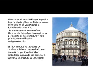 Mientras en el resto de Europa imperaba 
todavía el arte gótico, en Italia comienza 
en el siglo XV el Quattrocento o 
Renacimiento temprano. 
Es el momento en que triunfa el 
Hombre y la Naturaleza. La escultura va 
por delante de la arquitectura y de la 
pintura, desarrollándose 
vertiginosamente. 
Es muy importante las obras de 
muchos artistas en la catedral, pero 
además los patricios buscaban 
embellecer la ciudad; tras someter a 
concurso las puertas de la catedral. 
 