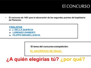 El CONCURSO 
• El concurso de 1401 para la decoración de las segundas puertas del baptisterio 
de Florencia: 
FINALISTAS 
J. DELLA QUERCIA 
LORENZO GHIBERTI 
FILIPPO BRUNELLESCHI. 
El tema del concurso-competición: 
EL SACRIFICIO DE ISAAC. 
¿A quién elegirías tú? ¿por qué? 
 