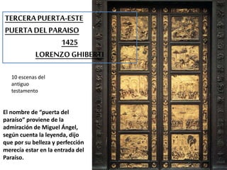 TERCERA PUERTA-ESTE 
PUERTA DEL PARAISO 
1425 
LORENZO GHIBERTI 
10 escenas del 
antiguo 
testamento 
El nombre de “puerta del 
paraíso” proviene de la 
admiración de Miguel Ángel, 
según cuenta la leyenda, dijo 
que por su belleza y perfección 
merecía estar en la entrada del 
Paraíso. 
 
