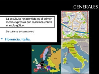 GENERALES 
La escultura renacentista es el primer 
medio expresivo que reacciona contra 
el estilo gótico. 
Su cuna se encuentra en: 
• Florencia, Italia. 
 