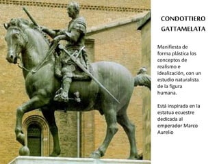 CONDOTTIERO 
GATTAMELATA 
Manifiesta de 
forma plástica los 
conceptos de 
realismo e 
idealización, con un 
estudio naturalista 
de la figura 
humana. 
Está inspirada en la 
estatua ecuestre 
dedicada al 
emperador Marco 
Aurelio 
 