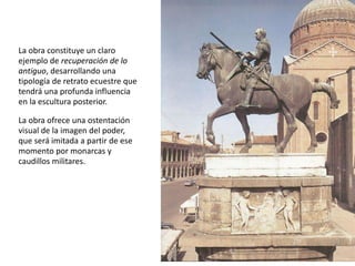 La obra constituye un claro 
ejemplo de recuperación de lo 
antiguo, desarrollando una 
tipología de retrato ecuestre que 
tendrá una profunda influencia 
en la escultura posterior. 
La obra ofrece una ostentación 
visual de la imagen del poder, 
que será imitada a partir de ese 
momento por monarcas y 
caudillos militares. 
 