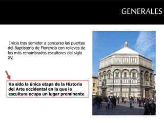 GENERALES 
Inicia tras someter a concurso las puertas 
del Baptisterio de Florencia con relieves de 
los más renombrados escultores del siglo 
XV. 
Ha sido la única etapa de la Historia 
del Arte occidental en la que la 
escultura ocupa un lugar preminente 
 
