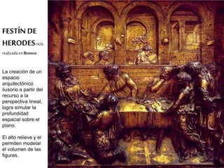 FESTÍN DE 
HERODES1426. 
realizada en Bronce. 
La creación de un 
espacio 
arquitectónico 
ilusorio a partir del 
recurso a la 
perspectiva lineal, 
logra simular la 
profundidad 
espacial sobre el 
plano. 
El alto relieve y el 
permiten modelar 
el volumen de las 
figuras. 
 