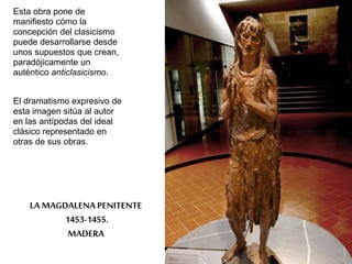 Esta obra pone de 
manifiesto cómo la 
concepción del clasicismo 
puede desarrollarse desde 
unos supuestos que crean, 
paradójicamente un 
auténtico anticlasicismo. 
El dramatismo expresivo de 
esta imagen sitúa al autor 
en las antípodas del ideal 
clásico representado en 
otras de sus obras. 
LA MAGDALENA PENITENTE 
1453-1455. 
MADERA 
 