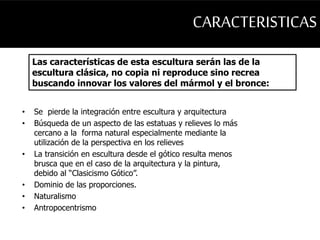 CARACTERISTICAS 
Las características de esta escultura serán las de la 
escultura clásica, no copia ni reproduce sino recrea 
buscando innovar los valores del mármol y el bronce: 
• Se pierde la integración entre escultura y arquitectura 
• Búsqueda de un aspecto de las estatuas y relieves lo más 
cercano a la forma natural especialmente mediante la 
utilización de la perspectiva en los relieves 
• La transición en escultura desde el gótico resulta menos 
brusca que en el caso de la arquitectura y la pintura, 
debido al “Clasicismo Gótico”. 
• Dominio de las proporciones. 
• Naturalismo 
• Antropocentrismo 
 