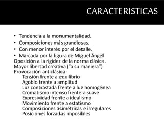 CARACTERISTICAS 
• Tendencia a la monumentalidad. 
• Composiciones más grandiosas. 
• Con menor interés por el detalle. 
• Marcada por la figura de Miguel Ángel 
Oposición a la rigidez de la norma clásica. 
Mayor libertad creativa (“a su maniera”) 
Provocación anticlásica: 
Tensión frente a equilibrio 
Agobio frente a amplitud 
Luz contrastada frente a luz homogénea 
Cromatismo intenso frente a suave 
Expresividad frente a idealismo 
Movimiento frente a estatismo 
Composiciones asimétricas e irregulares 
Posiciones forzadas imposibles 
 