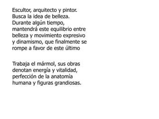 Escultor, arquitecto y pintor. 
Busca la idea de belleza. 
Durante algún tiempo, 
mantendrá este equilibrio entre 
belleza y movimiento expresivo 
y dinamismo, que finalmente se 
rompe a favor de este último 
Trabaja el mármol, sus obras 
denotan energía y vitalidad, 
perfección de la anatomía 
humana y figuras grandiosas. 
 