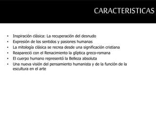 CARACTERISTICAS 
• Inspiración clásica: La recuperación del desnudo 
• Expresión de los sentidos y pasiones humanas 
• La mitología clásica se recrea desde una significación cristiana 
• Reapareció con el Renacimiento la glíptica greco-romana 
• El cuerpo humano representó la Belleza absoluta 
• Una nueva visión del pensamiento humanista y de la función de la 
escultura en el arte 
 