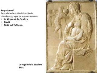 Etapa Juvenil 
Busca la belleza ideal al estilo del 
clasicismo griego. Incluye obras como 
• La Virgen de la Escalera 
• David 
• Pietá del Vaticano. 
La virgen de la escalera 
1491 
 