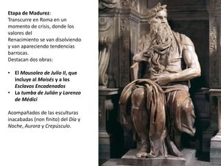Etapa de Madurez: 
Transcurre en Roma en un 
momento de crisis, donde los 
valores del 
Renacimiento se van disolviendo 
y van apareciendo tendencias 
barrocas. 
Destacan dos obras: 
• El Mausoleo de Julio II, que 
incluye al Moisés y a los 
Esclavos Encadenados 
• La tumba de Julián y Lorenzo 
de Médici 
Acompañados de las esculturas 
inacabadas (non finito) del Día y 
Noche, Aurora y Crepúsculo. 
 