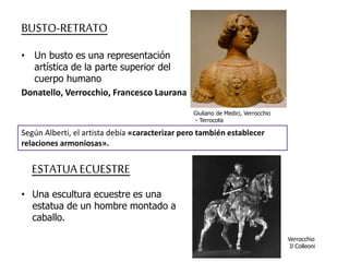 BUSTO-RETRATO 
• Un busto es una representación 
artística de la parte superior del 
cuerpo humano 
Donatello, Verrocchio, Francesco Laurana 
Giuliano de Medici, Verrocchio 
- Terrocota 
Según Alberti, el artista debía «caracterizar pero también establecer 
relaciones armoniosas». 
ESTATUA ECUESTRE 
• Una escultura ecuestre es una 
estatua de un hombre montado a 
caballo. 
Verrocchio 
Il Colleoni 
 