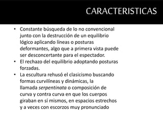 CARACTERISTICAS 
• Constante búsqueda de lo no convencional 
junto con la destrucción de un equilibrio 
lógico aplicando líneas o posturas 
deformantes, algo que a primera vista puede 
ser desconcertante para el espectador. 
• El rechazo del equilibrio adoptando posturas 
forzadas. 
• La escultura rehusó el clasicismo buscando 
formas curvilíneas y dinámicas, la 
llamada serpentinata o composición de 
curva y contra curva en que los cuerpos 
giraban en sí mismos, en espacios estrechos 
y a veces con escorzos muy pronunciado 
 