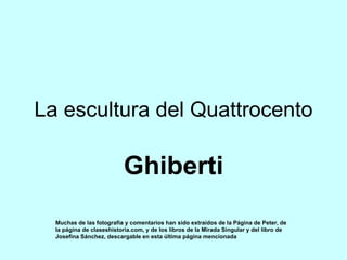 La escultura del Quattrocento
Ghiberti
Muchas de las fotografía y comentarios han sido extraídos de la Página de Peter, de
la página de claseshistoria.com, y de los libros de la Mirada Singular y del libro de
Josefina Sánchez, descargable en esta última página mencionada
 