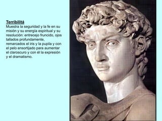 Terribilitá
Muestra la seguridad y la fe en su
misión y su energía espiritual y su
resolución: entrecejo fruncido, ojos
tallados profundamente,
remarcados el iris y la pupila y con
el pelo ensortijado para aumentar
el claroscuro y con él la expresión
y el dramatismo.
 